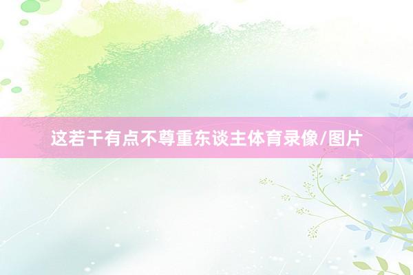 这若干有点不尊重东谈主体育录像/图片