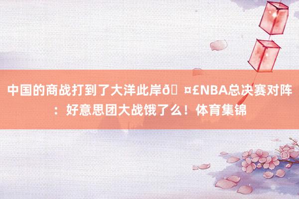 中国的商战打到了大洋此岸🤣NBA总决赛对阵：好意思团大战饿了么！体育集锦