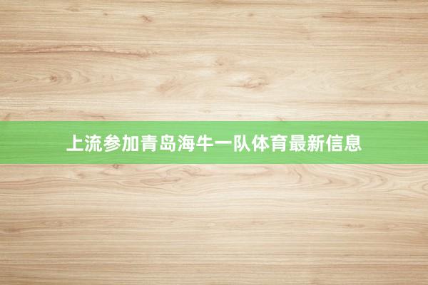 上流参加青岛海牛一队体育最新信息