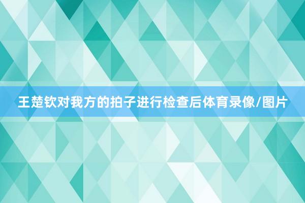王楚钦对我方的拍子进行检查后体育录像/图片