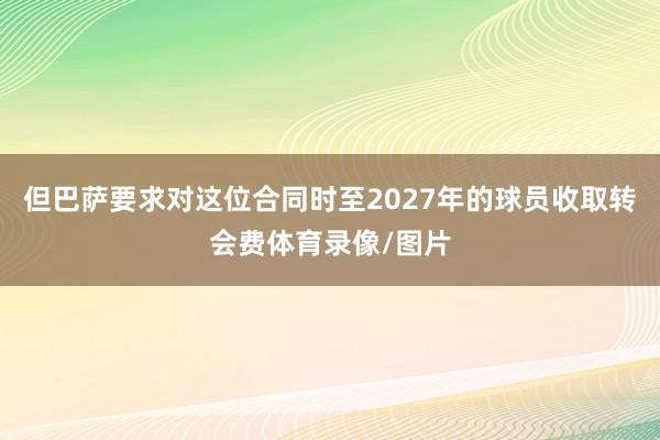 但巴萨要求对这位合同时至2027年的球员收取转会费体育录像/图片