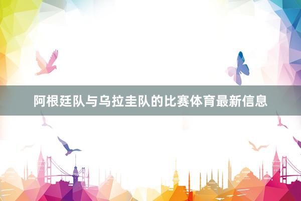 阿根廷队与乌拉圭队的比赛体育最新信息