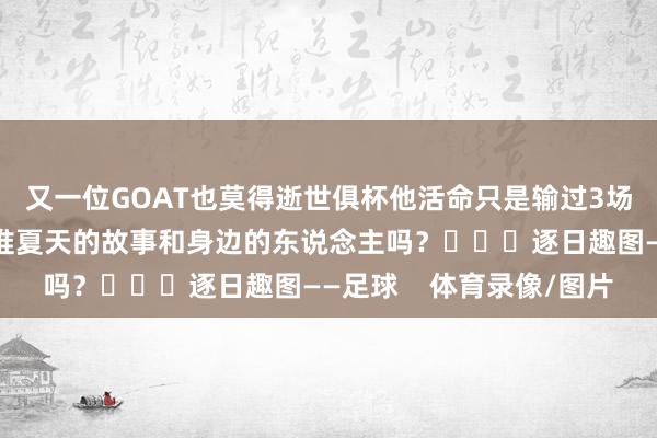 又一位GOAT也莫得逝世俱杯他活命只是输过3场西甲比赛你还铭记阿谁夏天的故事和身边的东说念主吗？			逐日趣图——足球    体育录像/图片