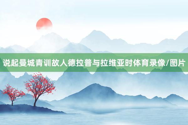 说起曼城青训故人德拉普与拉维亚时体育录像/图片