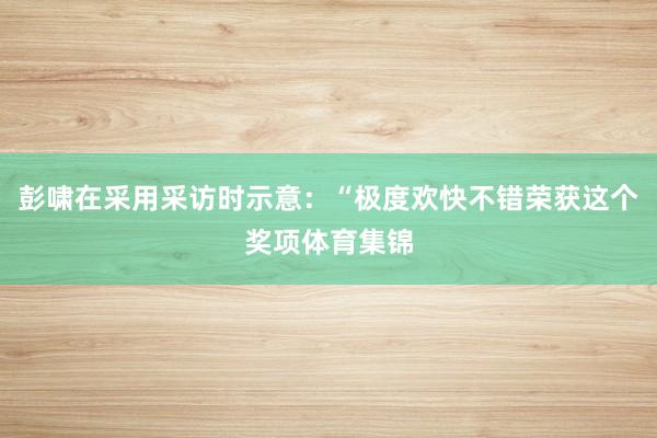 彭啸在采用采访时示意：“极度欢快不错荣获这个奖项体育集锦