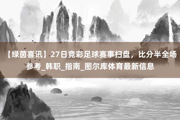 【绿茵喜讯】27日竞彩足球赛事扫盘，比分半全场参考_韩职_指南_图尔库体育最新信息