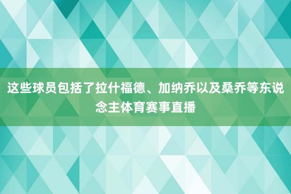 这些球员包括了拉什福德、加纳乔以及桑乔等东说念主体育赛事直播