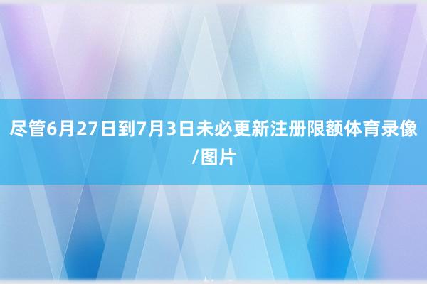 尽管6月27日到7月3日未必更新注册限额体育录像/图片