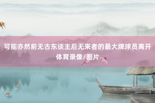 可能亦然前无古东谈主后无来者的最大牌球员离开体育录像/图片
