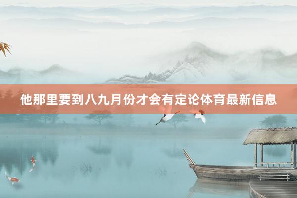 他那里要到八九月份才会有定论体育最新信息