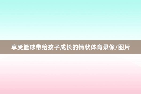 享受篮球带给孩子成长的情状体育录像/图片