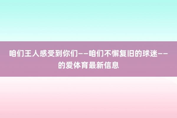 咱们王人感受到你们——咱们不懈复旧的球迷——的爱体育最新信息