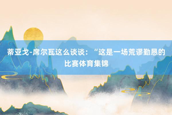 蒂亚戈-席尔瓦这么谈谈：“这是一场荒谬勤恳的比赛体育集锦