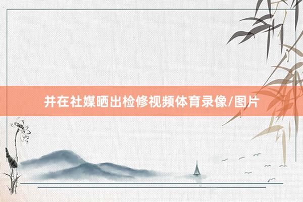 并在社媒晒出检修视频体育录像/图片