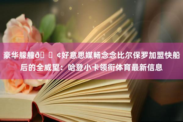 豪华艨艟🚢好意思媒畅念念比尔保罗加盟快船后的全威望：哈登小卡领衔体育最新信息