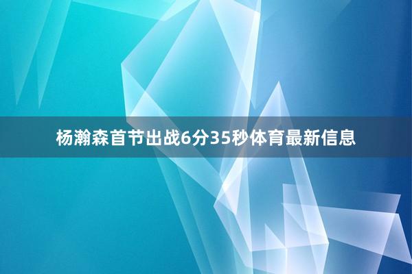 杨瀚森首节出战6分35秒体育最新信息