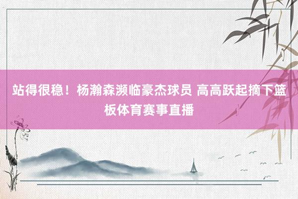 站得很稳！杨瀚森濒临豪杰球员 高高跃起摘下篮板体育赛事直播