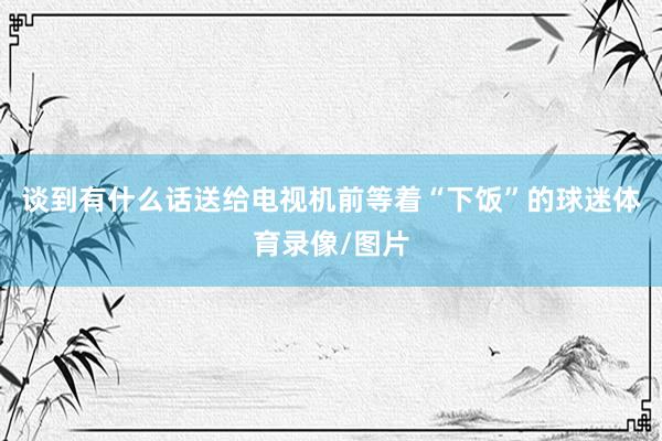 谈到有什么话送给电视机前等着“下饭”的球迷体育录像/图片