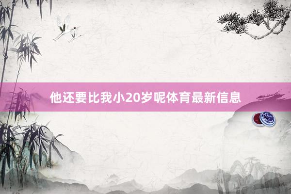 他还要比我小20岁呢体育最新信息