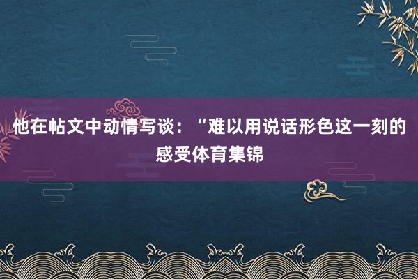 他在帖文中动情写谈：“难以用说话形色这一刻的感受体育集锦