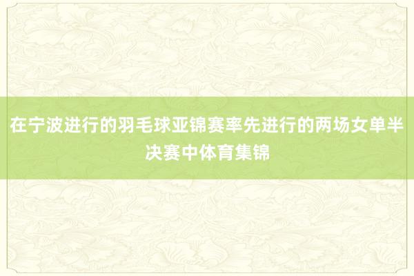 在宁波进行的羽毛球亚锦赛率先进行的两场女单半决赛中体育集锦