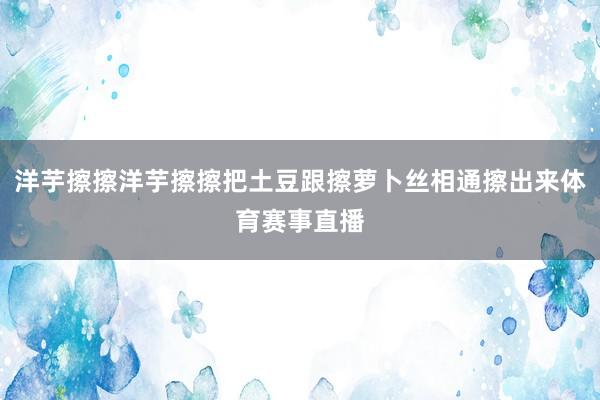 洋芋擦擦洋芋擦擦把土豆跟擦萝卜丝相通擦出来体育赛事直播
