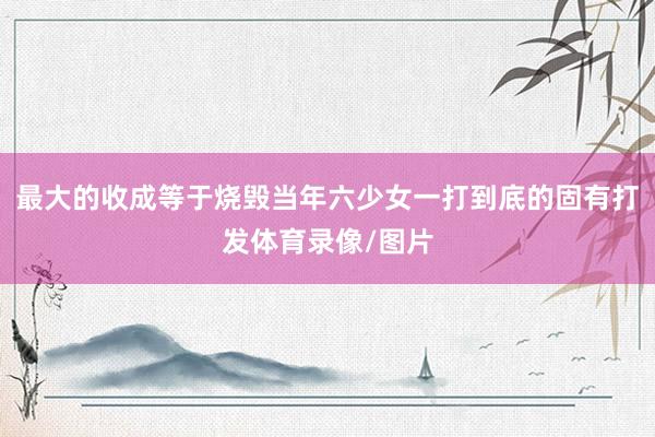 最大的收成等于烧毁当年六少女一打到底的固有打发体育录像/图片