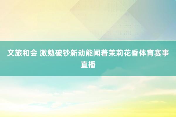 文旅和会 激勉破钞新动能闻着茉莉花香体育赛事直播