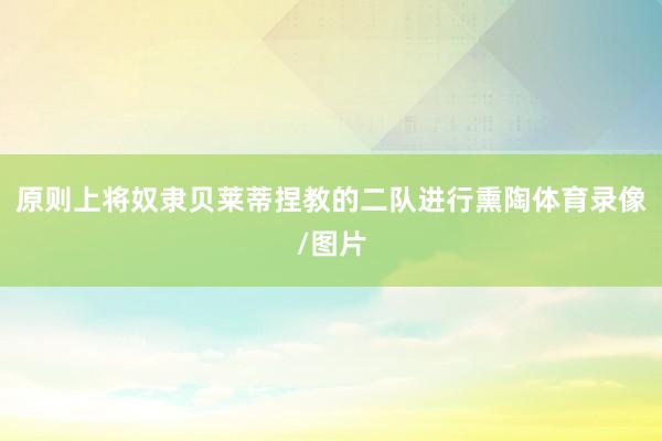 原则上将奴隶贝莱蒂捏教的二队进行熏陶体育录像/图片
