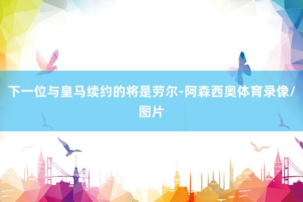 下一位与皇马续约的将是劳尔-阿森西奥体育录像/图片