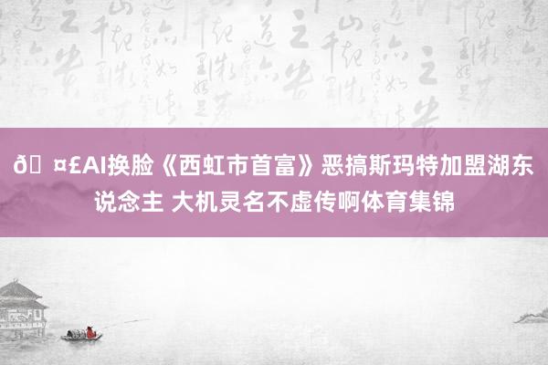 🤣AI换脸《西虹市首富》恶搞斯玛特加盟湖东说念主 大机灵名不虚传啊体育集锦