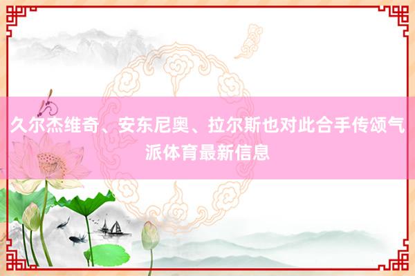 久尔杰维奇、安东尼奥、拉尔斯也对此合手传颂气派体育最新信息