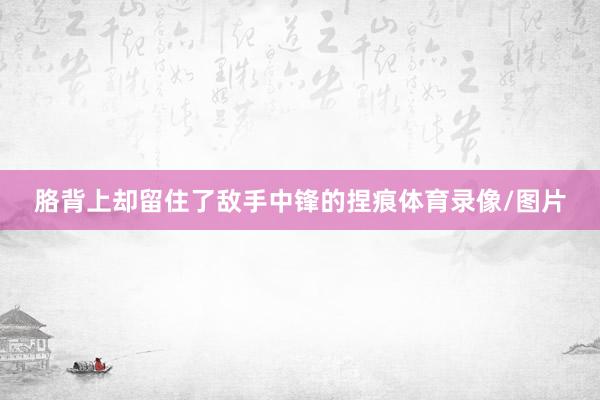 胳背上却留住了敌手中锋的捏痕体育录像/图片