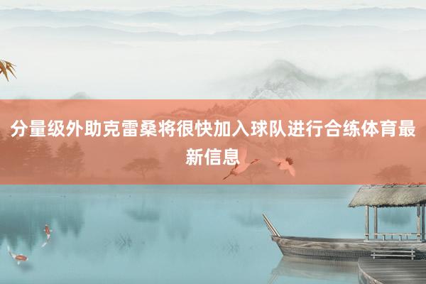 分量级外助克雷桑将很快加入球队进行合练体育最新信息