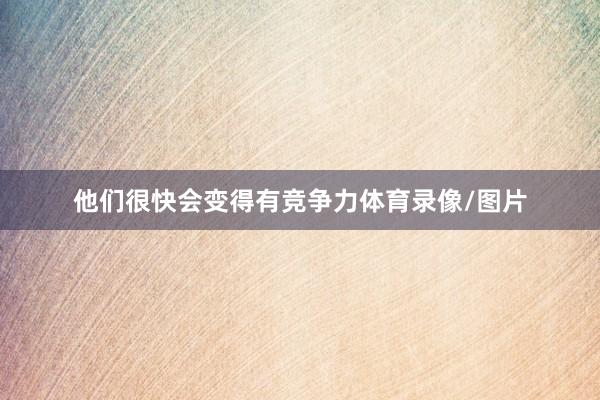 他们很快会变得有竞争力体育录像/图片