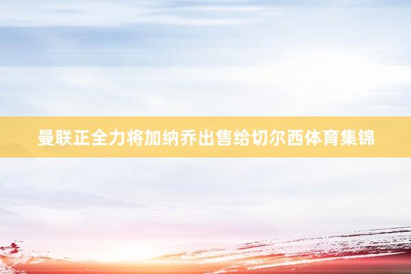 曼联正全力将加纳乔出售给切尔西体育集锦