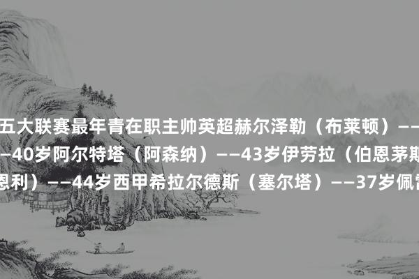 五大联赛最年青在职主帅英超赫尔泽勒（布莱顿）——32岁阿莫林（曼联）——40岁阿尔特塔（阿森纳）——43岁伊劳拉（伯恩茅斯）——43岁帕克（伯恩利）——44岁西甲希拉尔德斯（塞尔塔）——37岁佩雷斯（巴列卡诺）——37岁利希（奥萨苏纳）——39岁科贝兰（瓦伦西亚）——42岁阿隆索（皇马）——43岁意甲奎斯塔（帕尔马）——30岁法布雷加斯（科莫）——38岁皮萨卡内（卡利亚里）——39岁保罗-萨内蒂（