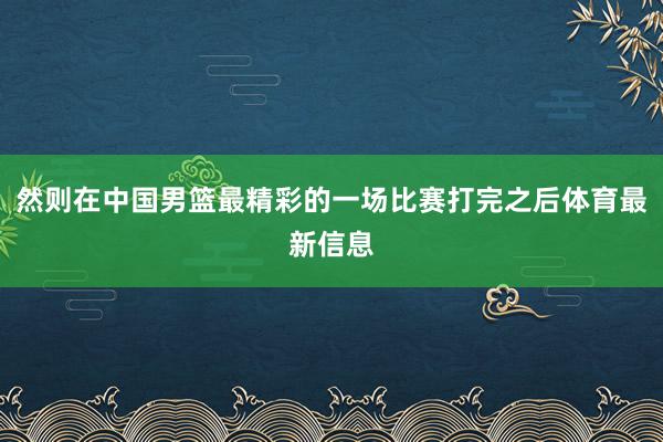 然则在中国男篮最精彩的一场比赛打完之后体育最新信息