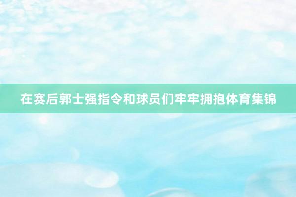 在赛后郭士强指令和球员们牢牢拥抱体育集锦