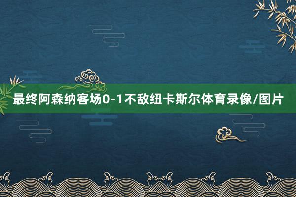 最终阿森纳客场0-1不敌纽卡斯尔体育录像/图片