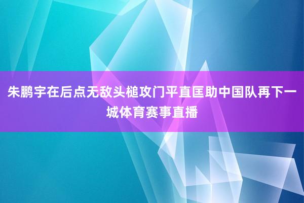 朱鹏宇在后点无敌头槌攻门平直匡助中国队再下一城体育赛事直播