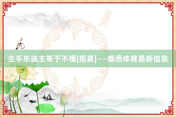 生手东谈主等于不懂[抠鼻]——据悉体育最新信息