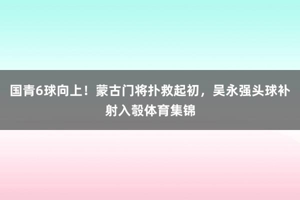 国青6球向上！蒙古门将扑救起初，吴永强头球补射入彀体育集锦