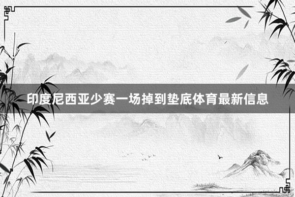 印度尼西亚少赛一场掉到垫底体育最新信息