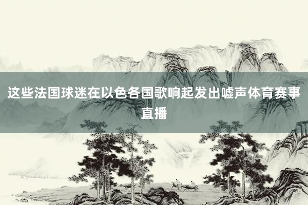 这些法国球迷在以色各国歌响起发出嘘声体育赛事直播