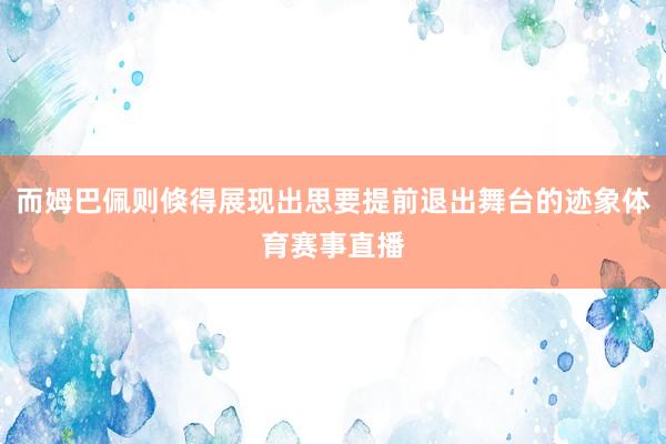 而姆巴佩则倏得展现出思要提前退出舞台的迹象体育赛事直播