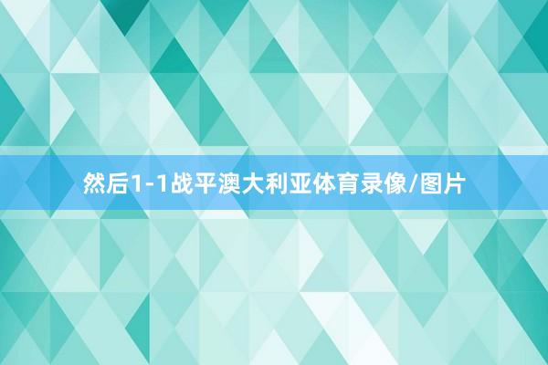然后1-1战平澳大利亚体育录像/图片