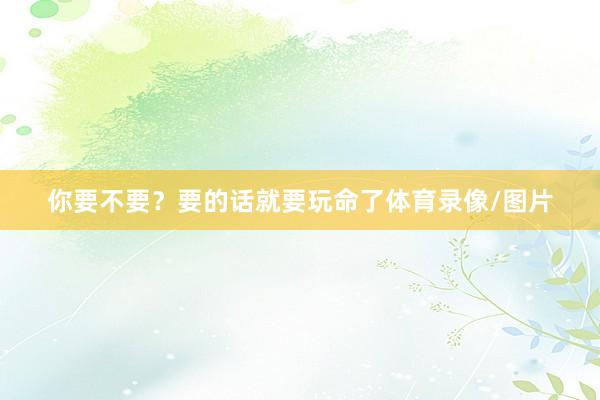 你要不要？要的话就要玩命了体育录像/图片