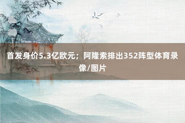 首发身价5.3亿欧元；阿隆索排出352阵型体育录像/图片