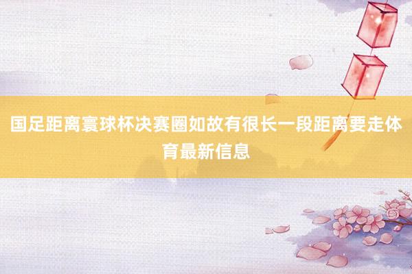 国足距离寰球杯决赛圈如故有很长一段距离要走体育最新信息